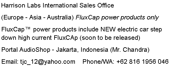 Text Box: Harrison Labs International Sales Office(Europe - Asia - Australia) FluxCap power products onlyFluxCap power products include NEW electric car step down high current FluxCAp (soon to be released)Portal AudioShop - Jakarta, Indonesia (Mr. Chandra)Email: tjc_12@yahoo.com    Phone/WA: +62 816 1956 046