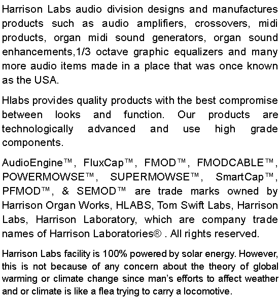 Text Box: Harrison Labs audio division designs and manufactures products such as audio amplifiers, crossovers, midi products, organ midi sound generators, organ sound enhancements,1/3 octave graphic equalizers and many more audio items made in a place that was once known as the USA.Hlabs provides quality products with the best compromise between looks and function. Our products are technologically advanced and use high grade components.AudioEngine, FluxCap, FMOD, FMODCABLE, POWERMOWSE, SUPERMOWSE, SmartCap, PFMOD, & SEMOD are trade marks owned by Harrison Organ Works, HLABS, Tom Swift Labs, Harrison Labs, Harrison Laboratory, which are company trade names of Harrison Laboratories . All rights reserved. Harrison Labs facility is 100% powered by solar energy. However, this is not because of any concern about the theory of global warming or climate change since mans efforts to affect weather and or climate is like a flea trying to carry a locomotive.