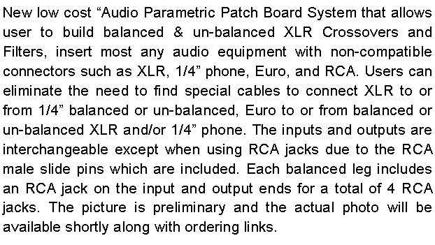 Text Box: New low cost Audio Parametric Patch Board System that allows user to build balanced & un-balanced XLR Crossovers and Filters, insert most any audio equipment with non-compatible connectors such as XLR, 1/4 phone, Euro, and RCA. Users can eliminate the need to find special cables to connect XLR to or from 1/4 balanced or un-balanced, Euro to or from balanced or un-balanced XLR and/or 1/4 phone. The inputs and outputs are interchangeable except when using RCA jacks due to the RCA male slide pins which are included. Each balanced leg includes an RCA jack on the input and output ends for a total of 4 RCA jacks. The picture is preliminary and the actual photo will be available shortly along with ordering links.