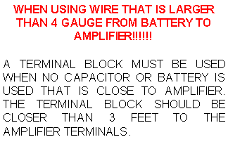 Text Box: WHEN USING WIRE THAT IS LARGER THAN 4 GAUGE FROM BATTERY TO AMPLIFIER!!!!!!A TERMINAL BLOCK MUST BE USED WHEN NO CAPACITOR OR BATTERY IS USED THAT IS CLOSE TO AMPLIFIER. THE TERMINAL BLOCK SHOULD BE CLOSER THAN 3 FEET TO THE AMPLIFIER TERMINALS.