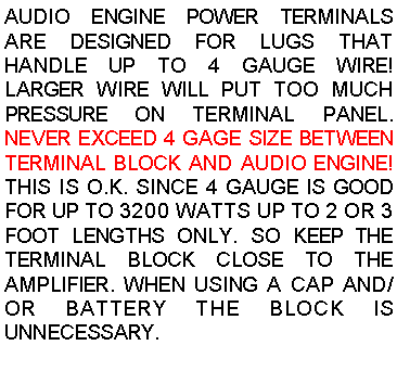 Text Box: AUDIO ENGINE POWER TERMINALS ARE DESIGNED FOR LUGS THAT HANDLE UP TO 4 GAUGE WIRE! LARGER WIRE WILL PUT TOO MUCH PRESSURE ON TERMINAL PANEL. NEVER EXCEED 4 GAGE SIZE BETWEEN TERMINAL BLOCK AND AUDIO ENGINE! THIS IS O.K. SINCE 4 GAUGE IS GOOD FOR UP TO 3200 WATTS UP TO 2 OR 3 FOOT LENGTHS ONLY. SO KEEP THE TERMINAL BLOCK CLOSE TO THE AMPLIFIER. WHEN USING A CAP AND/OR BATTERY THE BLOCK IS UNNECESSARY.