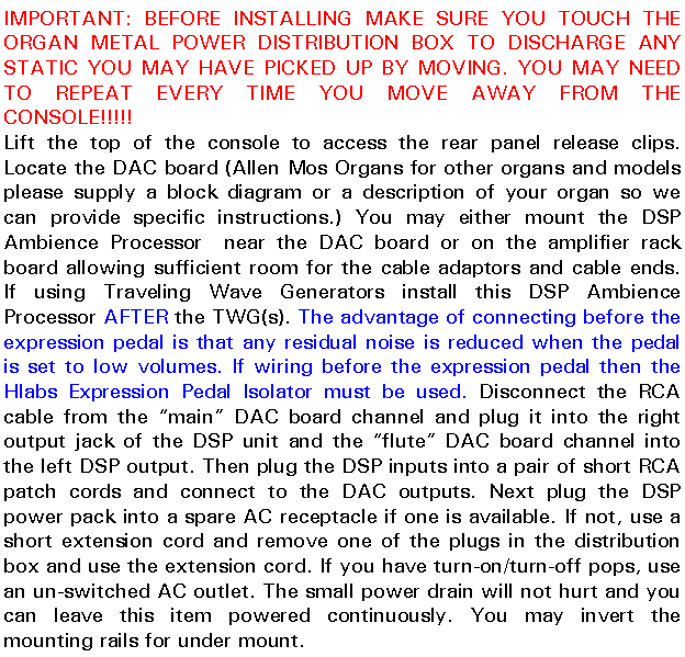 Text Box: IMPORTANT: BEFORE INSTALLING MAKE SURE YOU TOUCH THE ORGAN METAL POWER DISTRIBUTION BOX TO DISCHARGE ANY STATIC YOU MAY HAVE PICKED UP BY MOVING. YOU MAY NEED TO REPEAT EVERY TIME YOU MOVE AWAY FROM THE CONSOLE!!!!!Lift the top of the console to access the rear panel release clips. Locate the DAC board (Allen Mos Organs for other organs and models please supply a block diagram or a description of your organ so we can provide specific instructions.) You may either mount the DSP Ambience Processor  near the DAC board or on the amplifier rack board allowing sufficient room for the cable adaptors and cable ends. If using Traveling Wave Generators install this DSP Ambience Processor AFTER the TWG(s). The advantage of connecting before the expression pedal is that any residual noise is reduced when the pedal is set to low volumes. If wiring before the expression pedal then the Hlabs Expression Pedal Isolator must be used. Disconnect the RCA cable from the main DAC board channel and plug it into the right output jack of the DSP unit and the flute DAC board channel into the left DSP output. Then plug the DSP inputs into a pair of short RCA patch cords and connect to the DAC outputs. Next plug the DSP power pack into a spare AC receptacle if one is available. If not, use a short extension cord and remove one of the plugs in the distribution box and use the extension cord. If you have turn-on/turn-off pops, use an un-switched AC outlet. The small power drain will not hurt and you can leave this item powered continuously. You may invert the mounting rails for under mount.