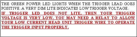 Text Box: THE GREEN POWER LED LIGHTS WHEN THE TRIGGER LEAD GOES POSITIVE. A VERY DIM LITE INDICATES LOW TRIGGER VOLTAGE.IF TRIGGER LED DOES NOT LITE, THEN YOUR TRIGGER VOLTAGE IS VERY LOW. YOU MAY NEED A RELAY TO ALLOW YOUR LOW CURRENT HEAD UNIT TRIGGER WIRE TO OPERATE THE TRIGGER INPUT PROPERLY.