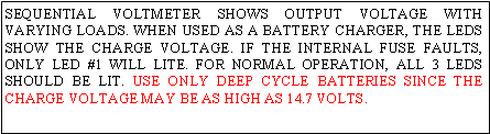 Text Box: SEQUENTIAL VOLTMETER SHOWS OUTPUT VOLTAGE WITH VARYING LOADS. WHEN USED AS A BATTERY CHARGER, THE LEDS SHOW THE CHARGE VOLTAGE. IF THE INTERNAL FUSE FAULTS, ONLY LED #1 WILL LITE. FOR NORMAL OPERATION, ALL 3 LEDS SHOULD BE LIT. USE ONLY DEEP CYCLE BATTERIES SINCE THE CHARGE VOLTAGE MAY BE AS HIGH AS 14.7 VOLTS.
