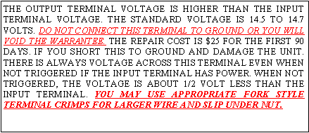 Text Box: THE OUTPUT TERMINAL VOLTAGE IS HIGHER THAN THE INPUT TERMINAL VOLTAGE. THE STANDARD VOLTAGE IS 14.5 TO 14.7 VOLTS. DO NOT CONNECT THIS TERMINAL TO GROUND OR YOU WILL VOID THE WARRANTEE. THE REPAIR COST IS $25 FOR THE FIRST 90 DAYS. IF YOU SHORT THIS TO GROUND AND DAMAGE THE UNIT. THERE IS ALWAYS VOLTAGE ACROSS THIS TERMINAL EVEN WHEN NOT TRIGGERED IF THE INPUT TERMINAL HAS POWER. WHEN NOT TRIGGERED, THE VOLTAGE IS ABOUT 1/2 VOLT LESS THAN THE INPUT TERMINAL. YOU MAY USE APPROPRIATE FORK STYLE TERMINAL CRIMPS FOR LARGER WIRE AND SLIP UNDER NUT.
