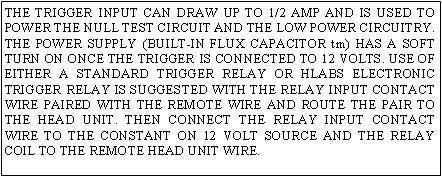 Text Box: THE TRIGGER INPUT CAN DRAW UP TO 1/2 AMP AND IS USED TO POWER THE NULL TEST CIRCUIT AND THE LOW POWER CIRCUITRY. THE POWER SUPPLY (BUILT-IN FLUX CAPACITOR tm) HAS A SOFT TURN ON ONCE THE TRIGGER IS CONNECTED TO 12 VOLTS. USE OF EITHER A STANDARD TRIGGER RELAY OR HLABS ELECTRONIC TRIGGER RELAY IS SUGGESTED WITH THE RELAY INPUT CONTACT WIRE PAIRED WITH THE REMOTE WIRE AND ROUTE THE PAIR TO THE HEAD UNIT. THEN CONNECT THE RELAY INPUT CONTACT WIRE TO THE CONSTANT ON 12 VOLT SOURCE AND THE RELAY COIL TO THE REMOTE HEAD UNIT WIRE.
