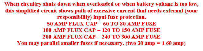 Text Box: When circuitry shuts down when overloaded or when battery voltage is too low, this simplified circuit shows path of excessive current that needs external (your responsibility) input fuse protection.50 AMP FLUX CAP – 60 TO 80 AMP FUSE100 AMP FLUX CAP – 120 TO 150 AMP FUSE200 AMP FLUX CAP – 240 TO 300 AMP FUSEYou may parallel smaller fuses if necessary. (two 30 amp = 1 60 amp)