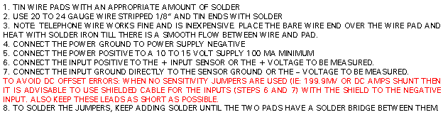 Text Box: 1. TIN WIRE PADS WITH AN APPROPRIATE AMOUNT OF SOLDER2. USE 20 TO 24 GAUGE WIRE STRIPPED 1/8” AND TIN ENDS WITH SOLDER3. NOTE: TELEPHONE WIRE WORKS FINE AND IS INEXPENSIVE. PLACE THE BARE WIRE END OVER THE WIRE PAD AND HEAT WITH SOLDER IRON TILL THERE IS A SMOOTH FLOW BETWEEN WIRE AND PAD.4. CONNECT THE POWER GROUND TO POWER SUPPLY NEGATIVE5. CONNECT THE POWER POSITIVE TO A 10 TO 15 VOLT SUPPLY 100 MA MINIMUM6. CONNECT THE INPUT POSITIVE TO THE + INPUT SENSOR OR THE + VOLTAGE TO BE MEASURED.7. CONNECT THE INPUT GROUND DIRECTLY TO THE SENSOR GROUND OR THE – VOLTAGE TO BE MEASURED.TO AVOID DC OFFSET ERRORS: WHEN NO SENSITIVITY JUMPERS ARE USED (IE: 199.9MV OR DC AMPS SHUNT THEN IT IS ADVISABLE TO USE SHIELDED CABLE FOR THE INPUTS (STEPS 6 AND 7) WITH THE SHIELD TO THE NEGATIVE INPUT. ALSO KEEP THESE LEADS AS SHORT AS POSSIBLE.8. TO SOLDER THE JUMPERS, KEEP ADDING SOLDER UNTIL THE TWO PADS HAVE A SOLDER BRIDGE BETWEEN THEM.