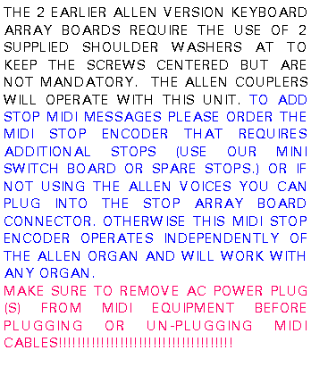 Text Box: THE 2 EARLIER ALLEN VERSION KEYBOARD ARRAY BOARDS REQUIRE THE USE OF 2 SUPPLIED SHOULDER WASHERS AT TO KEEP THE SCREWS CENTERED BUT ARE NOT MANDATORY.  THE ALLEN COUPLERS WILL OPERATE WITH THIS UNIT. TO ADD STOP MIDI MESSAGES PLEASE ORDER THE MIDI STOP ENCODER THAT REQUIRES ADDITIONAL STOPS (USE OUR MINI SWITCH BOARD OR SPARE STOPS.) OR IF NOT USING THE ALLEN VOICES YOU CAN PLUG INTO THE STOP ARRAY BOARD CONNECTOR. OTHERWISE THIS MIDI STOP ENCODER OPERATES INDEPENDENTLY OF THE ALLEN ORGAN AND WILL WORK WITH ANY ORGAN.MAKE SURE TO REMOVE AC POWER PLUG(S) FROM MIDI EQUIPMENT BEFORE PLUGGING OR UN-PLUGGING MIDI CABLES!!!!!!!!!!!!!!!!!!!!!!!!!!!!!!!!!!!!!