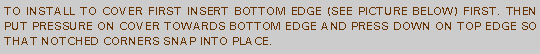 Text Box: TO INSTALL TO COVER FIRST INSERT BOTTOM EDGE (SEE PICTURE BELOW) FIRST. THEN PUT PRESSURE ON COVER TOWARDS BOTTOM EDGE AND PRESS DOWN ON TOP EDGE SO THAT NOTCHED CORNERS SNAP INTO PLACE.