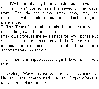 Text Box: The TWG controls may be re-adjusted as follows:1. The Rate control sets the speed of the wave front. The slowest speed (max ccw) may be desirable with high notes but adjust to your preference.2. The Phase control controls the amount of wave shift. The greatest amount of shift(max cw) provides the best effect for low pitches but should be set in combination with the Rate control. It is best to experiment. If in doubt set both approximately 1/2 rotation.The maximum input/output signal level is 1 volt RMS.Traveling Wave Generator is a trademark of Harrison Labs Incorporated. Harrison Organ Works is a division of Harrison Labs.