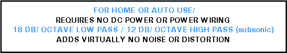 Text Box:  FOR HOME OR AUTO USE/REQUIRES NO DC POWER OR POWER WIRING18 DB/ OCTAVE LOW PASS / 12 DB/ OCTAVE HIGH PASS (subsonic)ADDS VIRTUALLY NO NOISE OR DISTORTION