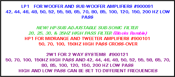 Text Box: LP1   FOR WOOFER AND SUB-WOOFER AMPLIFIERS #900091 42, 44, 46, 48, 50, 52, 55, 58, 65, 70, 80, 85, 100, 120, 150, 200 HZ LOW PASSNEW! HP-SUB ADJUSTABLE SUB-SONIC FILTER20, 25, 30, & 35HZ HIGH PASS FILTER (Blocks Rumble)HP1 FOR MIDRANGE AND TWEETER AMPLIFIERS #900101 50, 70, 100, 150HZ HIGH PASS CROSS-OVER2W1 FOR 2 WAY SYSTEMS  #900121      50, 70, 100, 150HZ HIGH PASS AND 42, 44, 46, 48, 50, 52, 55, 58, 65, 70, 80, 85, 100, 120, 150, 200 HZ LOW PASS HIGH AND LOW PASS CAN BE SET TO DIFFERENT FREQUENCIES