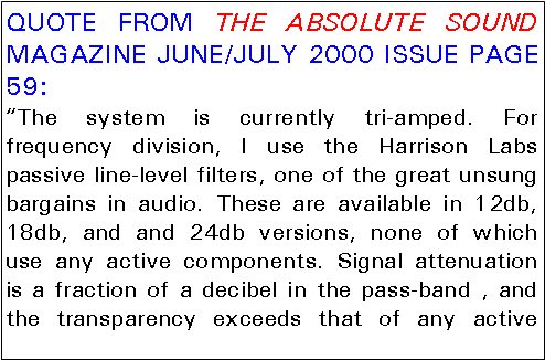 Text Box: QUOTE FROM THE ABSOLUTE SOUND MAGAZINE JUNE/JULY 2000 ISSUE PAGE 59:“The system is currently tri-amped. For frequency division, I use the Harrison Labs passive line-level filters, one of the great unsung bargains in audio. These are available in 12db, 18db, and and 24db versions, none of which use any active components. Signal attenuation is a fraction of a decibel in the pass-band , and the transparency exceeds that of any active 