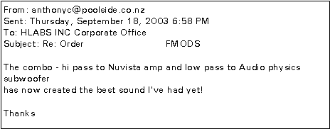 Text Box: From: anthonyc@poolside.co.nzSent: Thursday, September 18, 2003 6:58 PMTo: HLABS INC Corporate OfficeSubject: Re: Order                          FMODSThe combo - hi pass to Nuvista amp and low pass to Audio physics subwooferhas now created the best sound I've had yet!Thanks