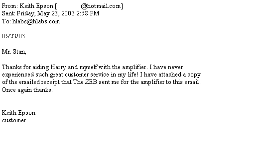 Text Box: From: Keith Epson [               @hotmail.com]Sent: Friday, May 23, 2003 2:58 PMTo: hlabs@hlabs.com05/23/03Mr. Stan,Thanks for aiding Harry and myself with the amplifier. I have never experienced such great customer service in my life! I have attached a copy of the emailed receipt that The ZEB sent me for the amplifier to this email. Once again thanks.Keith Epsoncustomer