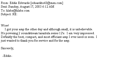 Text Box: From: Eddie Edwards [eduardito43@msn.com]Sent: Sunday, August 17, 2003 6:12 AMTo: hlabs@hlabs.comSubject: RE:Wow!     I got your amp the other day and although small, it is unbelievable.  It's powering 2 soundstream tarantula series 12's.  I am very impressed.  Definitly the best, compact, and most efficiant amp I ever used or seen.  I just wanted to thank you for service and for the amp.                                                                             Sincerely,                                                                               -Eddie-
