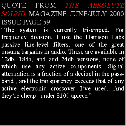Text Box: QUOTE FROM THE ABSOLUTE SOUND MAGAZINE JUNE/JULY 2000 ISSUE PAGE 59:The system is currently tri-amped. For frequency division, I use the Harrison Labs passive line-level filters, one of the great unsung bargains in audio. These are available in 12db, 18db, and and 24db versions, none of which use any active components. Signal attenuation is a fraction of a decibel in the pass-band , and the transparency exceeds that of any active electronic crossover Ive used. And theyre cheap under $100 apiece.