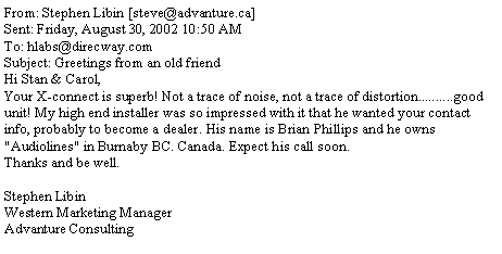 Text Box: From: Stephen Libin [steve@advanture.ca]Sent: Friday, August 30, 2002 10:50 AMTo: hlabs@direcway.comSubject: Greetings from an old friendHi Stan & Carol,Your X-connect is superb! Not a trace of noise, not a trace of distortion..........good unit! My high end installer was so impressed with it that he wanted your contact info, probably to become a dealer. His name is Brian Phillips and he owns "Audiolines" in Burnaby BC. Canada. Expect his call soon.Thanks and be well.Stephen LibinWestern Marketing ManagerAdvanture Consulting