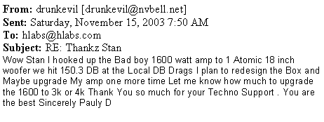 Text Box: From: drunkevil [drunkevil@nvbell.net]
Sent: Saturday, November 15, 2003 7:50 AM
To: hlabs@hlabs.com
Subject: RE: Thankz StanWow Stan I hooked up the Bad boy 1600 watt amp to 1 Atomic 18 inch woofer we hit 150.3 DB at the Local DB Drags I plan to redesign the Box and Maybe upgrade My amp one more time Let me know how much to upgrade the 1600 to 3k or 4k Thank You so much for your Techno Support . You are the best Sincerely Pauly D