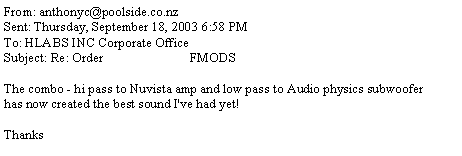 Text Box: From: anthonyc@poolside.co.nzSent: Thursday, September 18, 2003 6:58 PMTo: HLABS INC Corporate OfficeSubject: Re: Order                          FMODSThe combo - hi pass to Nuvista amp and low pass to Audio physics subwooferhas now created the best sound I've had yet!Thanks