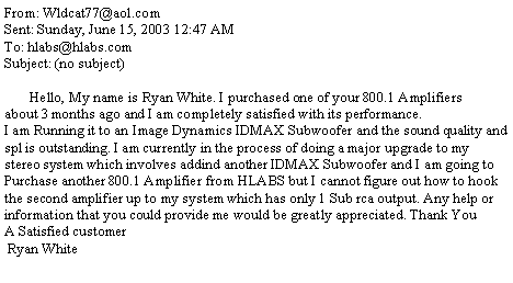 Text Box: From: Wldcat77@aol.comSent: Sunday, June 15, 2003 12:47 AMTo: hlabs@hlabs.comSubject: (no subject)       Hello, My name is Ryan White. I purchased one of your 800.1 Amplifiersabout 3 months ago and I am completely satisfied with its performance.I am Running it to an Image Dynamics IDMAX Subwoofer and the sound quality and spl is outstanding. I am currently in the process of doing a major upgrade to mystereo system which involves addind another IDMAX Subwoofer and I am going to Purchase another 800.1 Amplifier from HLABS but I cannot figure out how to hook the second amplifier up to my system which has only 1 Sub rca output. Any help or information that you could provide me would be greatly appreciated. Thank You   A Satisfied customer        Ryan White 