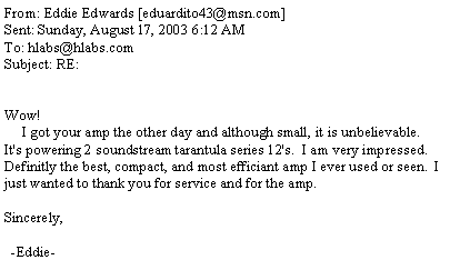Text Box: From: Eddie Edwards [eduardito43@msn.com]Sent: Sunday, August 17, 2003 6:12 AMTo: hlabs@hlabs.comSubject: RE:Wow!     I got your amp the other day and although small, it is unbelievable.  It's powering 2 soundstream tarantula series 12's.  I am very impressed.  Definitly the best, compact, and most efficiant amp I ever used or seen.  I just wanted to thank you for service and for the amp.                                                                             Sincerely,                                                                               -Eddie-