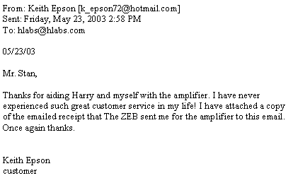 Text Box: From: Keith Epson [k_epson72@hotmail.com]Sent: Friday, May 23, 2003 2:58 PMTo: hlabs@hlabs.com05/23/03Mr. Stan,Thanks for aiding Harry and myself with the amplifier. I have never experienced such great customer service in my life! I have attached a copy of the emailed receipt that The ZEB sent me for the amplifier to this email. Once again thanks.Keith Epsoncustomer