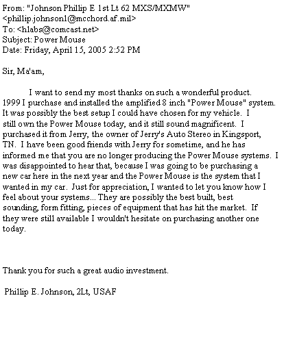 Text Box: From: "Johnson Phillip E 1st Lt 62 MXS/MXMW" <phillip.johnson1@mcchord.af.mil>To: <hlabs@comcast.net>Subject: Power MouseDate: Friday, April 15, 2005 2:52 PMSir, Ma'am,            I want to send my most thanks on such a wonderful product.1999 I purchase and installed the amplified 8 inch "Power Mouse" system.It was possibly the best setup I could have chosen for my vehicle.  Istill own the Power Mouse today, and it still sound magnificent.  Ipurchased it from Jerry, the owner of Jerry's Auto Stereo in Kingsport,TN.  I have been good friends with Jerry for sometime, and he hasinformed me that you are no longer producing the Power Mouse systems.  Iwas disappointed to hear that, because I was going to be purchasing anew car here in the next year and the Power Mouse is the system that Iwanted in my car.  Just for appreciation, I wanted to let you know how Ifeel about your systems... They are possibly the best built, bestsounding, form fitting, pieces of equipment that has hit the market.  Ifthey were still available I wouldn't hesitate on purchasing another onetoday. Thank you for such a great audio investment. Phillip E. Johnson, 2Lt, USAF