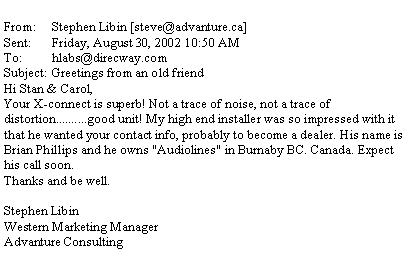 Text Box: From:	Stephen Libin [steve@advanture.ca]Sent:	Friday, August 30, 2002 10:50 AMTo:	hlabs@direcway.comSubject:	Greetings from an old friendHi Stan & Carol,Your X-connect is superb! Not a trace of noise, not a trace of distortion..........good unit! My high end installer was so impressed with it that he wanted your contact info, probably to become a dealer. His name is Brian Phillips and he owns "Audiolines" in Burnaby BC. Canada. Expect his call soon.Thanks and be well.Stephen LibinWestern Marketing ManagerAdvanture Consulting