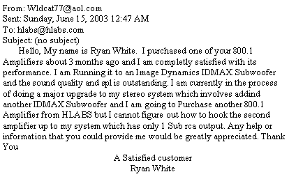 Text Box: From: Wldcat77@aol.comSent: Sunday, June 15, 2003 12:47 AMTo: hlabs@hlabs.comSubject: (no subject)       Hello, My name is Ryan White.  I purchased one of your 800.1 Amplifiers about 3 months ago and I am completly satisfied with its performance. I am Running it to an Image Dynamics IDMAX Subwoofer and the sound quality and spl is outstanding. I am currently in the process of doing a major upgrade to my stereo system which involves addind another IDMAX Subwoofer and I am going to Purchase another 800.1 Amplifier from HLABS but I cannot figure out how to hook the second amplifier up to my system which has only 1 Sub rca output. Any help or information that you could provide me would be greatly appreciated. Thank You                                                   A Satisfied customer                                                              Ryan White 