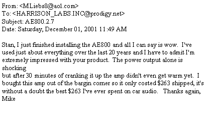 Text Box: From: <MLiebs8@aol.com>To: <HARRISON_LABS.INC@prodigy.net>Subject: AE800.2.7Date: Saturday, December 01, 2001 11:49 AMStan, I just finished installing the AE800 and all I can say is wow.  I've used just about everything over the last 20 years and I have to admit I'm extremely impressed with your product.  The power output alone is shocking but after 30 minutes of cranking it up the amp didn't even get warm yet.  I bought this amp out of the bargin corner so it only costed $263 shipped, it's without a doubt the best $263 I've ever spent on car audio.   Thanks again, Mike
